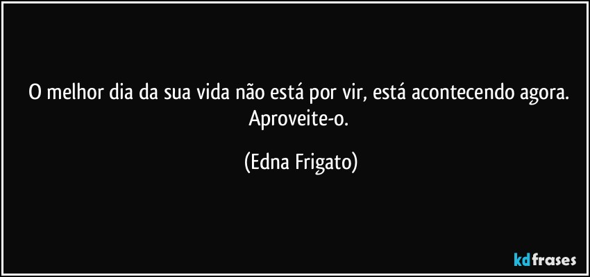 O melhor dia da sua vida não está por vir, está acontecendo agora. Aproveite-o. (Edna Frigato)