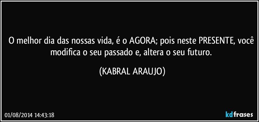 O melhor dia das nossas vida, é o AGORA; pois neste PRESENTE, você modifica o seu passado e, altera o seu futuro. (KABRAL ARAUJO)