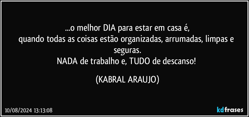 ...o melhor DIA para estar em casa é,
quando todas as coisas estão  organizadas, arrumadas, limpas e seguras.
NADA de trabalho e, TUDO de descanso! (KABRAL ARAUJO)