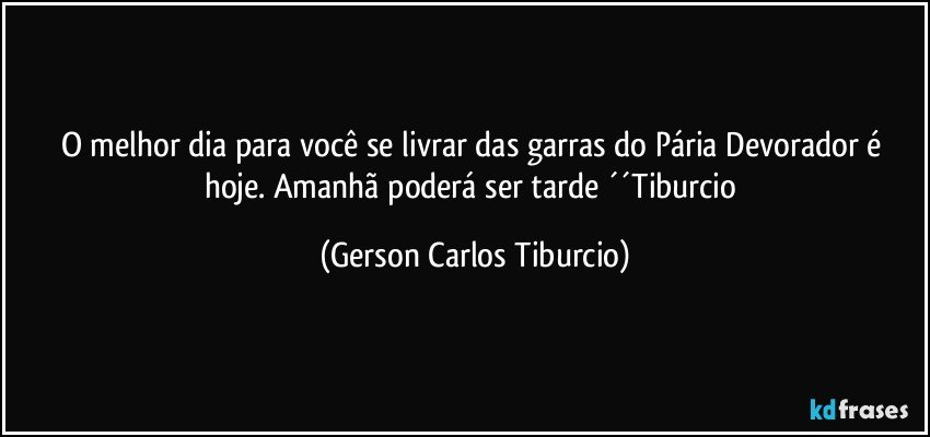 O melhor dia para você se livrar das garras do Pária Devorador é hoje. Amanhã poderá ser tarde ´´Tiburcio (Gerson Carlos Tiburcio)