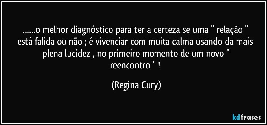 ...o melhor diagnóstico  para  ter a certeza  se  uma  " relação "   está  falida   ou  não ; é  vivenciar  com muita calma  usando  da mais  plena  lucidez   ,  no primeiro  momento  de um   novo    " reencontro " ! (Regina Cury)