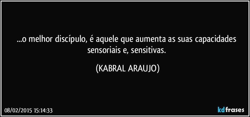 ...o melhor discípulo, é aquele que aumenta as suas capacidades sensoriais e, sensitivas. (KABRAL ARAUJO)