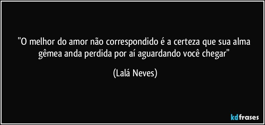 ''O melhor do amor não correspondido é a certeza que sua alma gêmea anda perdida por aí aguardando você chegar'' (Lalá Neves)