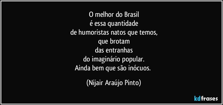 O melhor do Brasil
é essa quantidade
de humoristas natos que temos,
que brotam
das entranhas
do imaginário popular.
Ainda bem que são inócuos. (Nijair Araújo Pinto)