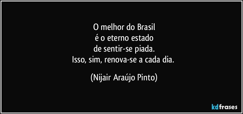 O melhor do Brasil
é o eterno estado
de sentir-se piada.
Isso, sim, renova-se a cada dia. (Nijair Araújo Pinto)