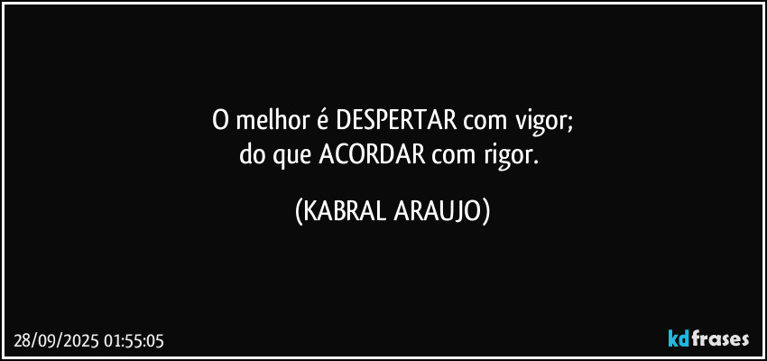 O melhor é DESPERTAR com vigor;
do que ACORDAR com rigor. (KABRAL ARAUJO)