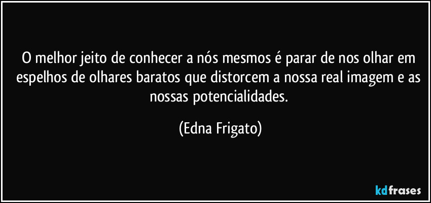 O melhor jeito de conhecer a nós mesmos é parar de nos olhar em espelhos de olhares baratos que distorcem a nossa real imagem e as nossas potencialidades. (Edna Frigato)