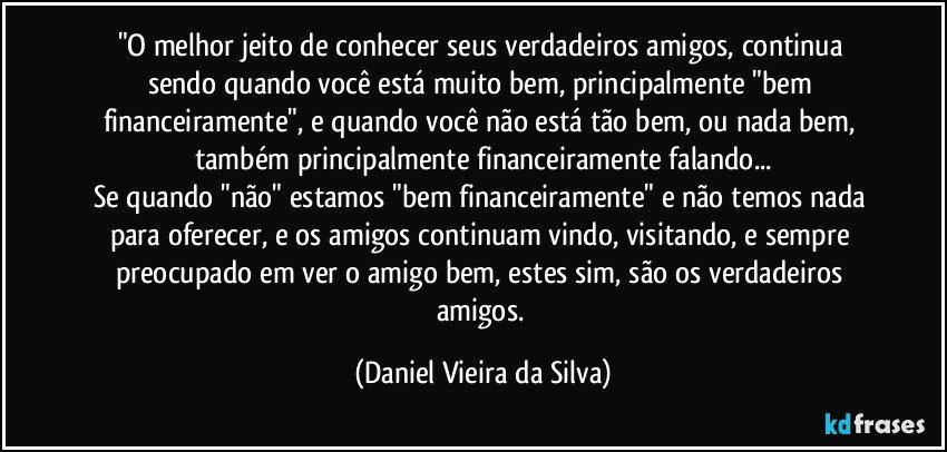 "O melhor jeito de conhecer seus verdadeiros amigos, continua sendo quando você está muito bem, principalmente "bem financeiramente", e quando você não está tão bem, ou nada bem, também principalmente financeiramente falando...
Se quando "não" estamos "bem financeiramente" e não temos nada para oferecer, e os amigos continuam vindo, visitando, e sempre preocupado em ver o amigo bem, estes sim, são os verdadeiros amigos. (Daniel Vieira da Silva)