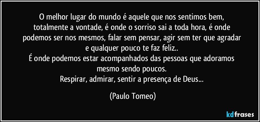 O melhor lugar do mundo  é aquele que nos sentimos bem, totalmente a vontade, é onde o sorriso sai a toda hora, é onde podemos ser nos mesmos, falar sem pensar, agir sem ter que agradar e qualquer pouco te faz feliz.. 
É onde podemos estar acompanhados das pessoas que adoramos mesmo sendo poucos. 
Respirar, admirar, sentir a presença de Deus... (Paulo Tomeo)