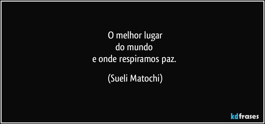 O melhor lugar
do mundo 
e onde respiramos paz. (Sueli Matochi)