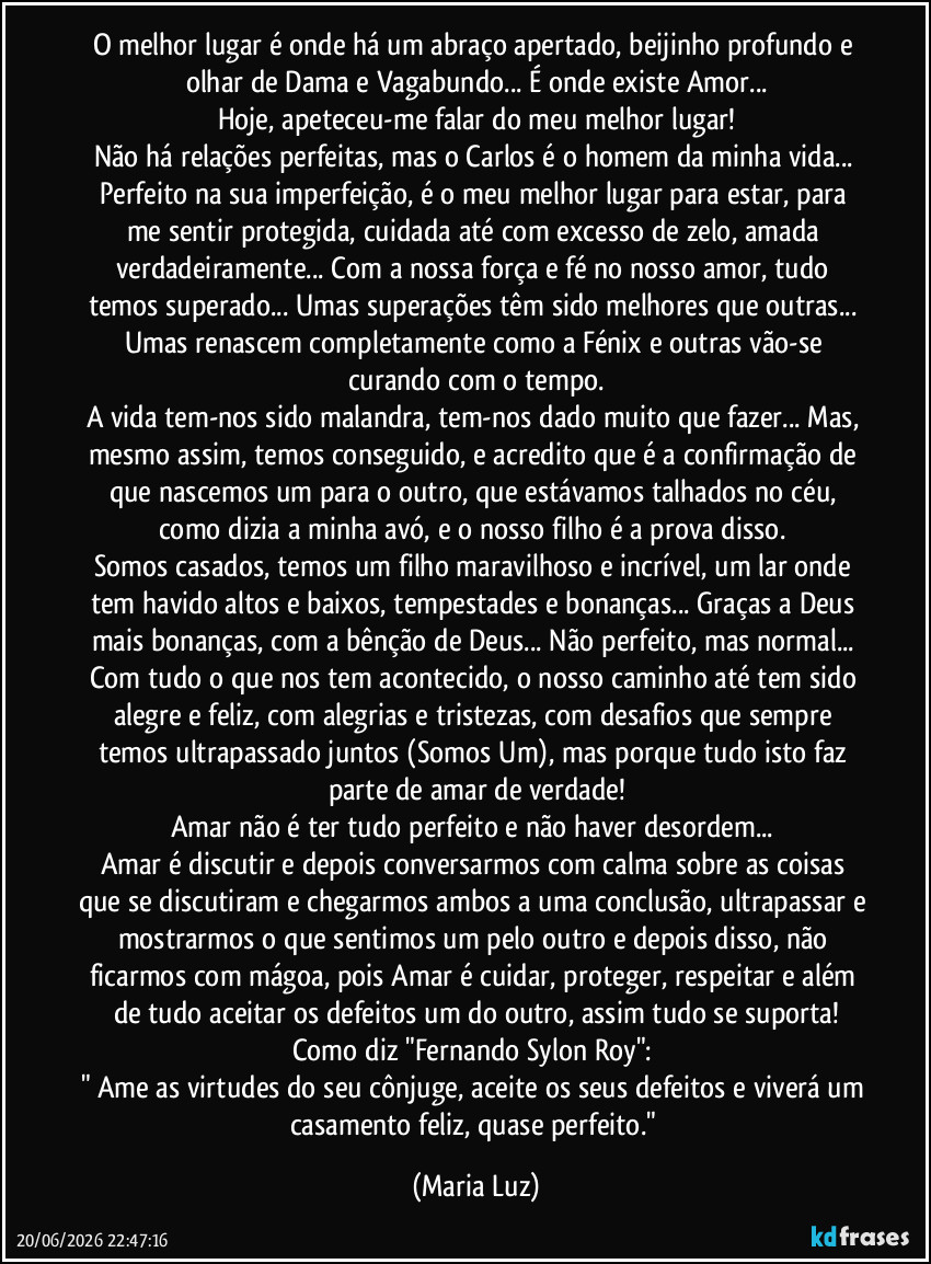 O melhor lugar é onde há um abraço apertado, beijinho profundo e olhar de Dama e Vagabundo... É onde existe Amor...
Hoje, apeteceu-me falar do meu melhor lugar!
Não há relações perfeitas, mas o Carlos é o homem da minha vida... Perfeito na sua imperfeição, é o meu melhor lugar para estar, para me sentir protegida, cuidada até com excesso de zelo, amada verdadeiramente... Com a nossa força e fé no nosso amor, tudo temos superado... Umas superações têm sido melhores que outras... Umas renascem completamente como a Fénix e outras vão-se curando com o tempo.
A vida tem-nos sido malandra, tem-nos dado muito que fazer... Mas, mesmo assim, temos conseguido, e acredito que é a confirmação de que nascemos um para o outro, que estávamos talhados no céu, como dizia a minha avó, e o nosso filho é a prova disso.
Somos casados, temos um filho maravilhoso e incrível, um lar onde tem havido altos e baixos, tempestades e bonanças... Graças a Deus mais bonanças, com a bênção de Deus... Não perfeito, mas normal... Com tudo o que nos tem acontecido, o nosso caminho até tem sido alegre e feliz, com alegrias e tristezas, com desafios que sempre temos ultrapassado juntos (Somos Um), mas porque tudo isto faz parte de amar de verdade!
Amar não é ter tudo perfeito e não haver desordem...
Amar é discutir e depois conversarmos com calma sobre as coisas que se discutiram e chegarmos ambos a uma conclusão, ultrapassar e mostrarmos o que sentimos um pelo outro e depois disso, não ficarmos com mágoa, pois Amar é cuidar, proteger, respeitar e além de tudo aceitar os defeitos um do outro, assim tudo se suporta!
Como diz "Fernando Sylon Roy":
" Ame as virtudes do seu cônjuge, aceite os seus defeitos e viverá um casamento feliz, quase perfeito." (Maria Luz)