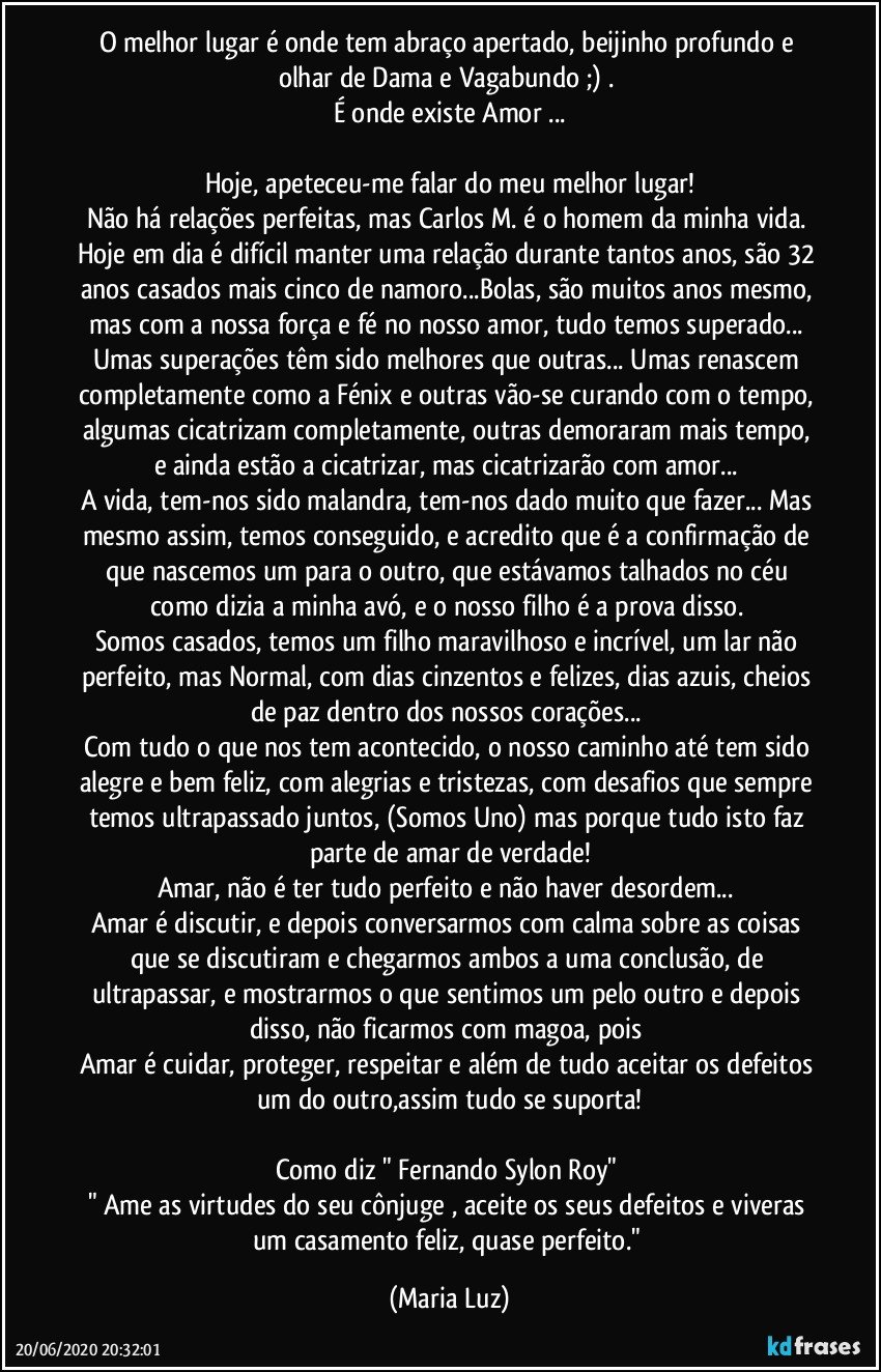 O melhor lugar é onde tem abraço apertado, beijinho profundo e olhar de Dama e Vagabundo ;) . 
É onde existe Amor ...

Hoje, apeteceu-me falar do meu melhor lugar!
Não há relações perfeitas, mas Carlos M. é o homem da minha vida. Hoje em dia é difícil manter uma relação durante tantos anos, são 32 anos casados mais cinco de namoro...Bolas, são muitos anos mesmo, mas com a nossa força e fé no nosso amor, tudo temos superado... Umas superações têm sido melhores que outras... Umas renascem completamente como a Fénix e outras vão-se curando com o tempo, algumas cicatrizam completamente, outras demoraram mais tempo, e ainda estão a cicatrizar, mas cicatrizarão com amor... 
A vida, tem-nos sido malandra, tem-nos dado muito que fazer... Mas mesmo assim, temos conseguido, e acredito que é a confirmação de que nascemos um para o outro, que estávamos talhados no céu como dizia a minha avó, e o nosso filho é a prova disso. 
Somos casados, temos um filho maravilhoso e incrível, um lar não perfeito, mas Normal, com dias cinzentos e felizes, dias azuis, cheios de paz dentro dos nossos corações... 
Com tudo o que nos tem acontecido, o nosso caminho até  tem sido alegre e bem feliz, com alegrias e tristezas, com desafios que sempre temos ultrapassado juntos, (Somos Uno) mas porque tudo isto faz parte de amar de verdade!
Amar, não é ter tudo perfeito e não haver desordem... 
Amar é discutir, e depois conversarmos com calma sobre as coisas que se discutiram e chegarmos ambos a uma conclusão, de ultrapassar, e mostrarmos o que sentimos um pelo outro e depois disso, não ficarmos com magoa, pois 
Amar é cuidar, proteger, respeitar e além de tudo aceitar  os defeitos um do outro,assim tudo se suporta!

Como diz " Fernando Sylon Roy" 
" Ame as virtudes do seu cônjuge , aceite os seus defeitos e viveras um casamento feliz, quase perfeito." (Maria Luz)