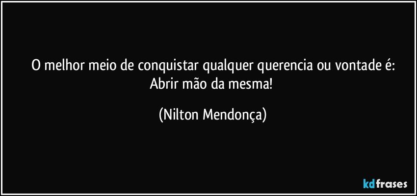 O melhor meio de conquistar qualquer querencia ou vontade é:
Abrir mão da mesma! (Nilton Mendonça)