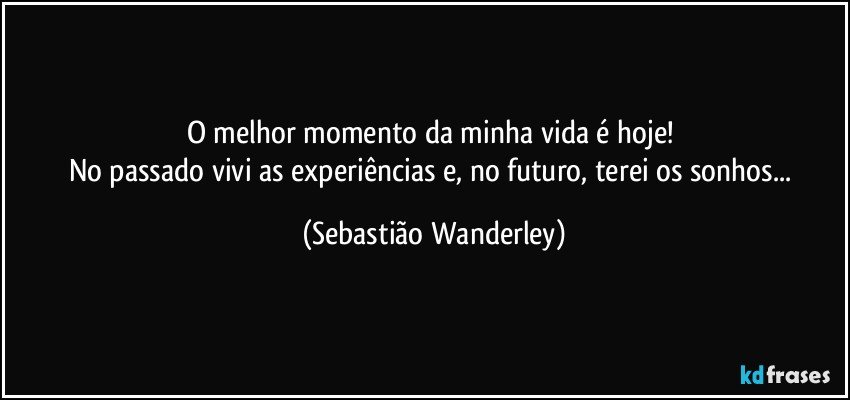 O melhor momento da minha vida é hoje! 
No passado vivi as experiências e, no futuro, terei os sonhos... (Sebastião Wanderley)