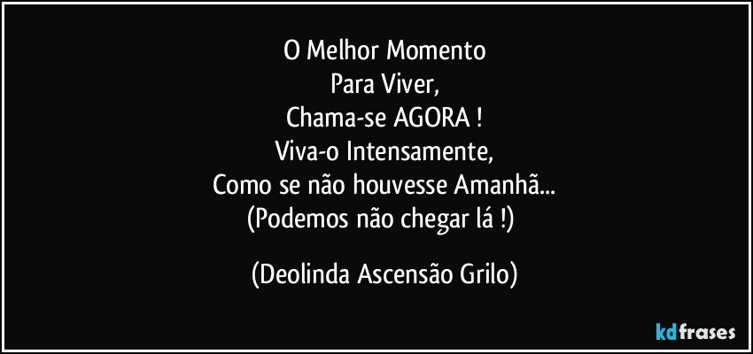 O Melhor Momento
Para Viver,
Chama-se AGORA !
Viva-o Intensamente,
Como se não houvesse Amanhã...
(Podemos não chegar lá !) (Deolinda Ascensão Grilo)