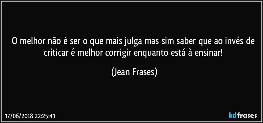 O melhor não é ser o que mais julga mas sim saber que ao invés de criticar é melhor corrigir enquanto está à ensinar! (Jean Frases)