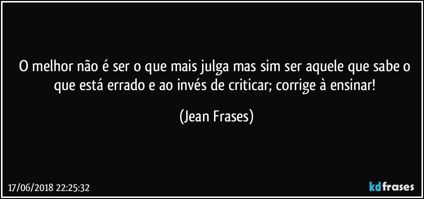 O melhor não é ser o que mais julga mas sim ser aquele que sabe o que está errado e ao invés de criticar; corrige à ensinar! (Jean Frases)