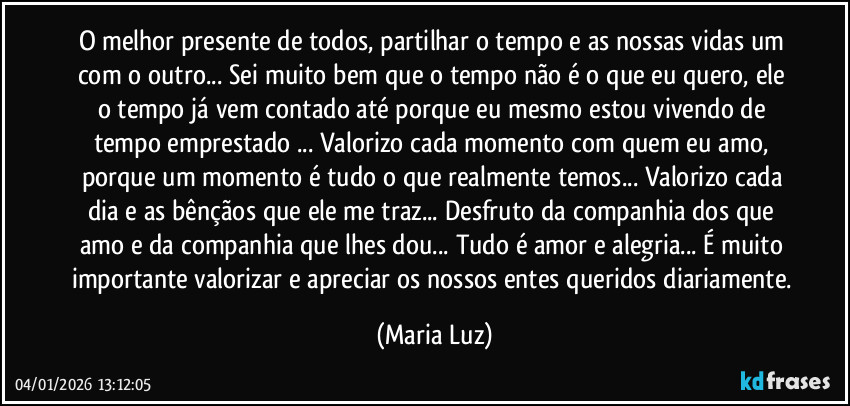 O melhor presente de todos, partilhar o tempo e as nossas vidas um com o outro... Sei muito bem que o tempo não é o que eu quero, ele o tempo já vem contado até porque eu mesmo estou vivendo de tempo emprestado ... Valorizo cada momento com quem eu amo, porque um momento é tudo o que realmente temos...  Valorizo cada dia e as bênçãos que ele me traz... Desfruto da companhia dos que amo e da companhia que lhes dou... Tudo é amor e alegria...  É muito importante valorizar e apreciar os nossos entes queridos diariamente. (Maria Luz)