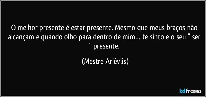 O melhor presente é estar presente. Mesmo  que meus braços não alcançam e quando olho para dentro de mim… te sinto  e o seu " ser " presente. (Mestre Ariévlis)