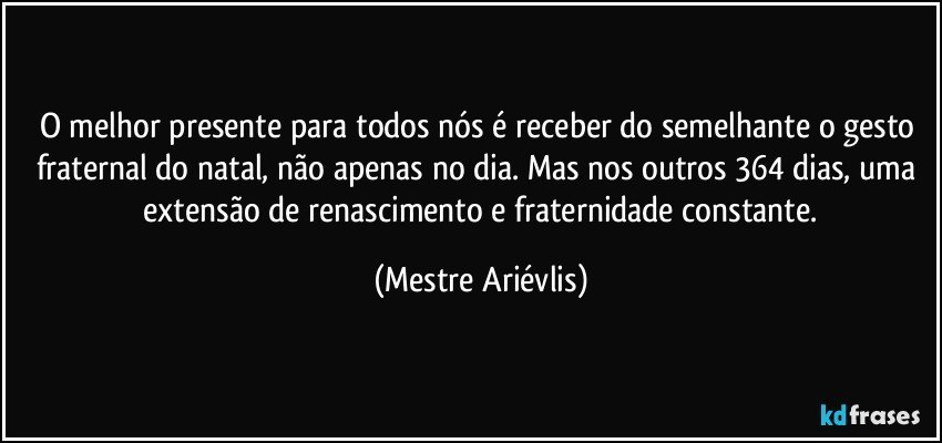 O melhor presente para todos nós é receber do semelhante o gesto fraternal do natal,  não apenas no dia.  Mas nos outros 364 dias, uma  extensão de renascimento e fraternidade constante. (Mestre Ariévlis)