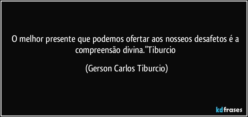 O melhor presente que podemos ofertar aos nosseos desafetos é a compreensão divina."Tiburcio (Gerson Carlos Tiburcio)