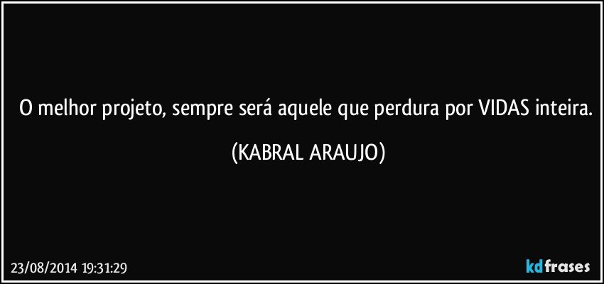 O melhor projeto, sempre será aquele que perdura por VIDAS inteira. (KABRAL ARAUJO)