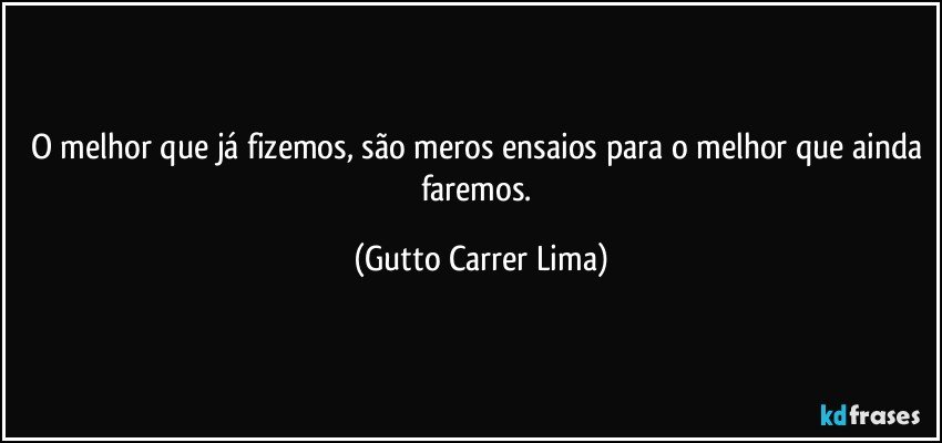 O melhor que já fizemos, são meros ensaios para o melhor que ainda faremos. (Gutto Carrer Lima)