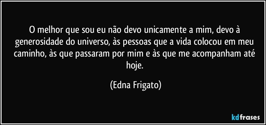 O melhor que sou eu não devo unicamente a mim, devo à generosidade do universo, às pessoas que a vida colocou em meu caminho, às que passaram por mim e às que me acompanham até hoje. (Edna Frigato)