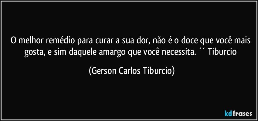 O melhor remédio para curar a sua dor, não é o doce que você mais gosta, e sim daquele amargo que você necessita. ´´ Tiburcio (Gerson Carlos Tiburcio)