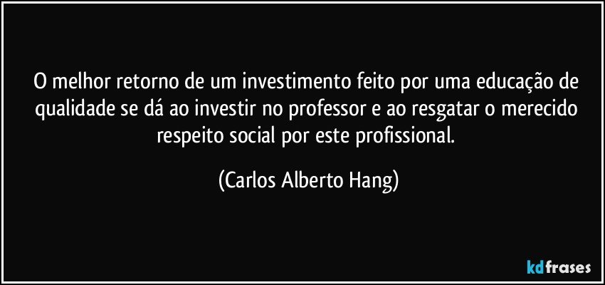 O melhor retorno de um investimento feito por uma educação de qualidade se dá ao investir no professor e ao resgatar o merecido respeito social por este profissional. (Carlos Alberto Hang)