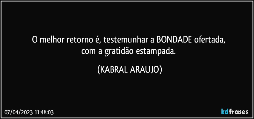 O melhor retorno é, testemunhar a BONDADE ofertada, 
com a gratidão estampada. (KABRAL ARAUJO)