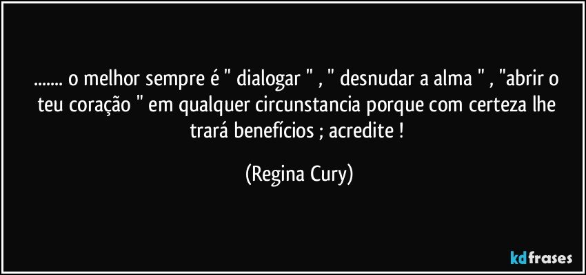 ... o melhor   sempre é  " dialogar  "  , " desnudar  a alma " , "abrir o teu coração "    em qualquer circunstancia  porque  com certeza lhe trará benefícios ; acredite ! (Regina Cury)