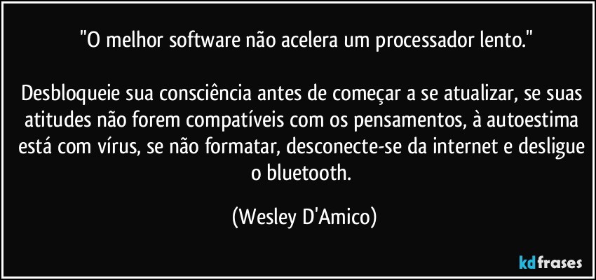 ⁠"O melhor software não acelera um processador lento."

Desbloqueie sua consciência antes de começar a se atualizar, se suas atitudes não forem compatíveis com os pensamentos, à autoestima está com vírus, se não formatar, desconecte-se da internet e desligue o bluetooth. (Wesley D'Amico)