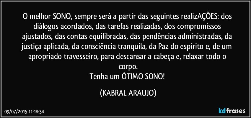 O melhor SONO, sempre será a partir das seguintes realizAÇÕES: dos diálogos acordados, das tarefas realizadas, dos compromissos ajustados, das contas equilibradas, das pendências administradas, da justiça aplicada, da consciência tranquila, da Paz do espírito e, de um apropriado travesseiro, para descansar a cabeça e, relaxar todo o corpo.
Tenha um ÓTIMO SONO! (KABRAL ARAUJO)