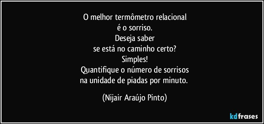 O melhor termômetro relacional
é o sorriso.
Deseja saber
se está no caminho certo?
Simples!
Quantifique o número de sorrisos
na unidade de piadas por minuto. (Nijair Araújo Pinto)