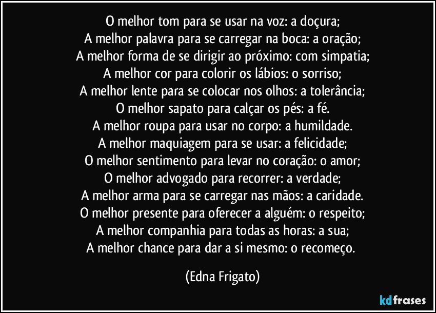 O melhor tom para se usar na voz: a doçura;
A melhor palavra para se carregar na boca: a oração;
A melhor forma de se dirigir ao próximo: com simpatia;
A melhor cor para colorir os lábios: o sorriso;
A melhor lente para se colocar nos olhos: a tolerância;
O melhor sapato para calçar os pés: a fé.
A melhor roupa para usar no corpo: a humildade.
A melhor maquiagem para se usar: a felicidade;
O melhor sentimento para levar no coração: o amor;
O melhor advogado para recorrer: a verdade;
A melhor arma para se carregar nas mãos: a caridade.
O melhor presente para oferecer a alguém: o respeito;
A melhor companhia para todas as horas: a sua;
A melhor chance para dar a si mesmo: o recomeço. (Edna Frigato)