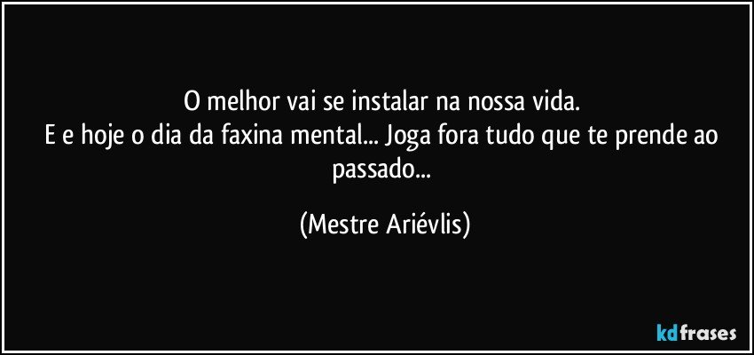 O melhor vai se instalar na nossa vida. 
E e hoje o dia da faxina mental... Joga fora tudo que te prende ao passado... (Mestre Ariévlis)