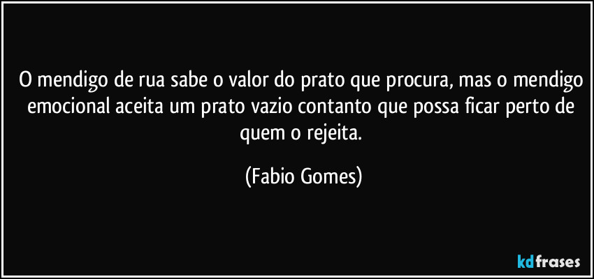 O mendigo de rua sabe o valor do prato que procura, mas o mendigo emocional aceita um prato vazio contanto que possa ficar perto de quem o rejeita. (Fabio Gomes)