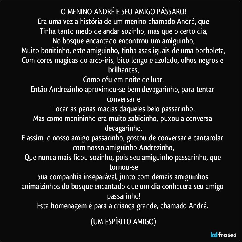 O MENINO ANDRÉ E SEU AMIGO PÁSSARO!
Era uma vez a história de um menino chamado André, que
Tinha tanto medo de andar sozinho, mas que o certo dia,
No bosque encantado encontrou um amiguinho,
Muito bonitinho, este amiguinho, tinha asas iguais de uma borboleta,
Com cores magicas do arco-íris, bico longo e azulado, olhos negros e brilhantes,
Como céu em noite de luar,
Então Andrezinho aproximou-se bem devagarinho, para tentar conversar e
Tocar as penas macias daqueles belo passarinho,
Mas como menininho era muito sabidinho, puxou a conversa devagarinho,
E assim, o nosso amigo passarinho, gostou de conversar e cantarolar com nosso amiguinho Andrezinho,
Que nunca mais ficou sozinho, pois seu amiguinho passarinho, que tornou-se
Sua companhia inseparável, junto com demais amiguinhos animaizinhos do bosque encantado que um dia conhecera seu amigo passarinho!
Esta homenagem é para a criança grande, chamado André. (UM ESPÍRITO AMIGO)