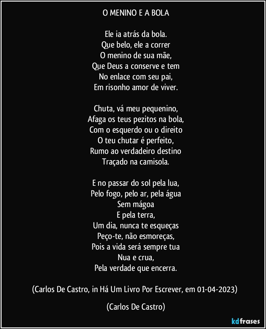 O MENINO E A BOLA

Ele ia atrás da bola.
Que belo, ele a correr
O menino de sua mãe,
Que Deus a conserve e tem
No enlace com seu pai,
Em risonho amor de viver.

Chuta, vá meu pequenino,
Afaga os teus pezitos na bola,
Com o esquerdo ou o direito
O teu chutar é perfeito,
Rumo ao verdadeiro destino
Traçado na camisola.

E no passar do sol pela lua,
Pelo fogo, pelo ar, pela água
Sem mágoa
E pela terra,
Um dia, nunca te esqueças
Peço-te, não esmoreças,
Pois a vida será sempre tua
Nua e crua,
Pela verdade que encerra.

(Carlos De Castro, in Há Um Livro Por Escrever, em 01-04-2023) (Carlos De Castro)