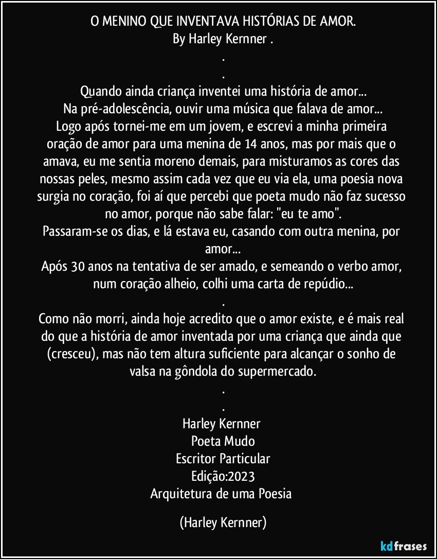 O MENINO QUE INVENTAVA HISTÓRIAS DE AMOR.
By Harley Kernner .
.
.
Quando ainda criança inventei uma história de amor...
Na pré-adolescência, ouvir uma música que falava de amor...
Logo após tornei-me em um jovem, e escrevi a minha primeira oração de amor para uma menina de 14 anos, mas por mais que o amava, eu me sentia moreno demais, para misturamos as cores das nossas peles, mesmo assim cada vez que eu via ela, uma poesia nova surgia no coração, foi aí que percebi que poeta mudo não faz sucesso no amor, porque não sabe falar: "eu te amo".
Passaram-se os dias, e lá estava eu, casando com outra menina, por amor...
Após 30 anos na tentativa de ser amado, e semeando o verbo amor, num coração alheio, colhi uma carta de repúdio...
.
Como não morri, ainda hoje acredito que o amor existe, e é mais real do que a história de amor inventada por uma criança que ainda que (cresceu), mas não tem altura suficiente para alcançar o sonho de valsa na gôndola do supermercado.
.
.
Harley Kernner 
Poeta Mudo
Escritor Particular
Edição:2023
Arquitetura de uma Poesia (Harley Kernner)