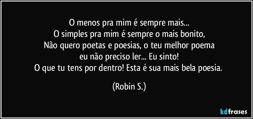 O menos pra mim é sempre mais...
O simples pra mim é sempre o mais bonito,
Não quero poetas e poesias, o teu melhor poema
eu não preciso ler... Eu sinto!
O que tu tens por dentro! Esta é sua mais bela poesia. (Robin S.)