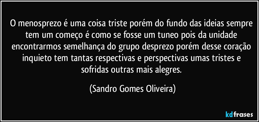 O menosprezo é uma coisa triste porém do fundo das ideias sempre tem  um começo é como se fosse um tuneo pois da unidade encontrarmos semelhança do grupo desprezo porém desse coração inquieto tem tantas respectivas e perspectivas umas tristes e sofridas outras mais alegres. (Sandro Gomes Oliveira)