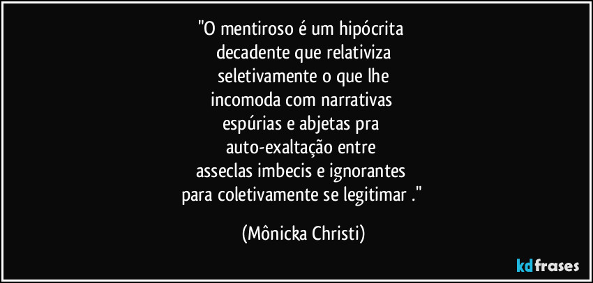 "O mentiroso é um hipócrita 
decadente que relativiza
 seletivamente o que lhe 
incomoda com narrativas 
espúrias e abjetas pra 
auto-exaltação entre 
asseclas imbecis e ignorantes 
para coletivamente se legitimar ." (Mônicka Christi)
