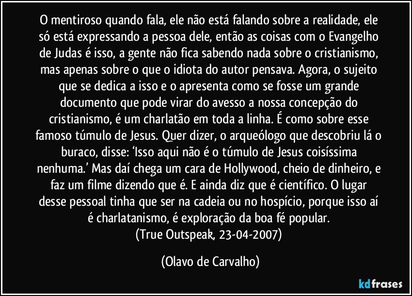 O mentiroso quando fala, ele não está falando sobre a realidade, ele só está expressando a pessoa dele, então as coisas com o Evangelho de Judas é isso, a gente não fica sabendo nada sobre o cristianismo, mas apenas sobre o que o idiota do autor pensava. Agora, o sujeito que se dedica a isso e o apresenta como se fosse um grande documento que pode virar do avesso a nossa concepção do cristianismo, é um charlatão em toda a linha. É como sobre esse famoso túmulo de Jesus. Quer dizer, o arqueólogo que descobriu lá o buraco, disse: ‘Isso aqui não é o túmulo de Jesus coisíssima nenhuma.’ Mas daí chega um cara de Hollywood, cheio de dinheiro, e faz um filme dizendo que é. E ainda diz que é científico. O lugar desse pessoal tinha que ser na cadeia ou no hospício, porque isso aí é charlatanismo, é exploração da boa fé popular. 
(True Outspeak, 23-04-2007) (Olavo de Carvalho)