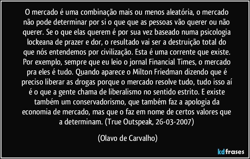 O mercado é uma combinação mais ou menos aleatória, o mercado não pode determinar por si o que que as pessoas vão querer ou não querer. Se o que elas querem é por sua vez baseado numa psicologia lockeana de prazer e dor, o resultado vai ser a destruição total do que nós entendemos por civilização. Esta é uma corrente que existe. Por exemplo, sempre que eu leio o jornal Financial Times, o mercado pra eles é tudo. Quando aparece o Milton Friedman dizendo que é preciso liberar as drogas porque o mercado resolve tudo, tudo isso aí é o que a gente chama de liberalismo no sentido estrito. E existe também um conservadorismo, que também faz a apologia da economia de mercado, mas que o faz em nome de certos valores que a determinam. (True Outspeak, 26-03-2007) (Olavo de Carvalho)