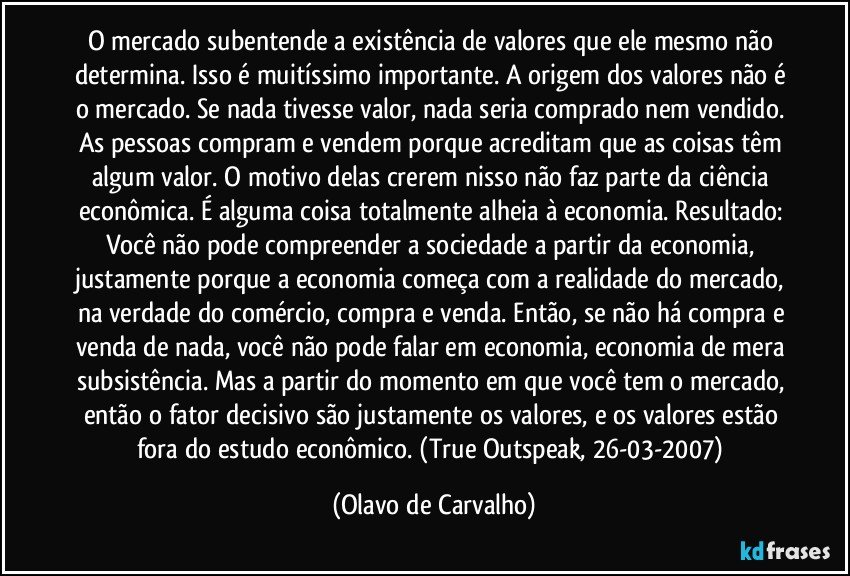 O mercado subentende a existência de valores que ele mesmo não determina. Isso é muitíssimo importante. A origem dos valores não é o mercado. Se nada tivesse valor, nada seria comprado nem vendido. As pessoas compram e vendem porque acreditam que as coisas têm algum valor. O motivo delas crerem nisso não faz parte da ciência econômica. É alguma coisa totalmente alheia à economia. Resultado: Você não pode compreender a sociedade a partir da economia, justamente porque a economia começa com a realidade do mercado, na verdade do comércio, compra e venda. Então, se não há compra e venda de nada, você não pode falar em economia, economia de mera subsistência. Mas a partir do momento em que você tem o mercado, então o fator decisivo são justamente os valores, e os valores estão fora do estudo econômico. (True Outspeak, 26-03-2007) (Olavo de Carvalho)