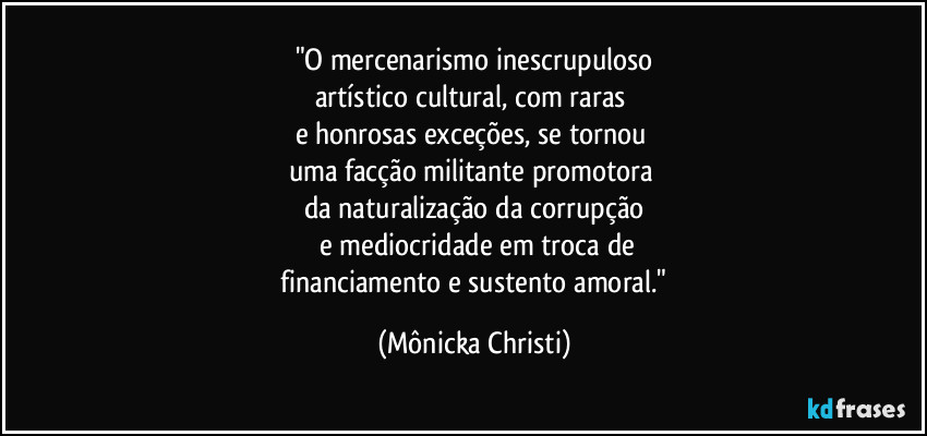 "O mercenarismo inescrupuloso
artístico cultural, com raras 
e honrosas exceções, se tornou 
uma facção militante promotora 
da naturalização da corrupção
 e mediocridade em troca de
 financiamento e  sustento amoral." (Mônicka Christi)