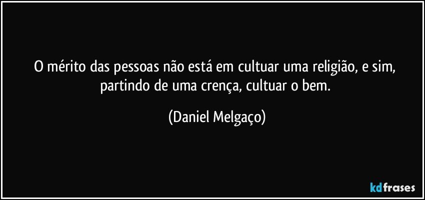 O mérito das pessoas não está em cultuar uma religião, e sim, partindo de uma crença, cultuar o bem. (Daniel Melgaço)