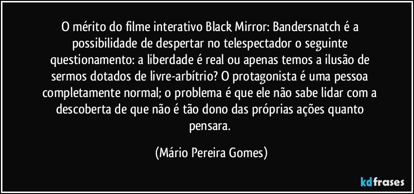 O mérito do filme interativo Black Mirror: Bandersnatch é a possibilidade de despertar no telespectador o seguinte questionamento: a liberdade é real ou apenas temos a ilusão de sermos dotados de livre-arbítrio? O protagonista é uma pessoa completamente normal; o problema é que ele não sabe lidar com a descoberta de que não é tão dono das próprias ações quanto pensara. (Mário Pereira Gomes)